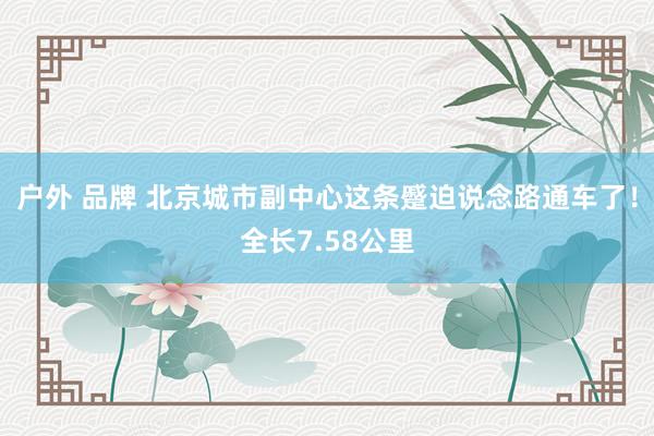 户外 品牌 北京城市副中心这条蹙迫说念路通车了！全长7.58公里