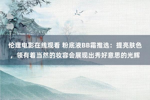 伦理电影在线观看 粉底液BB霜推选：提亮肤色，领有着当然的妆容会展现出秀好意思的光辉