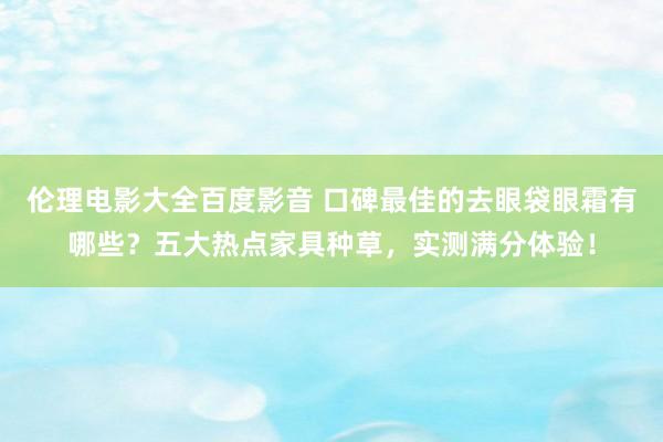 伦理电影大全百度影音 口碑最佳的去眼袋眼霜有哪些？五大热点家具种草，实测满分体验！