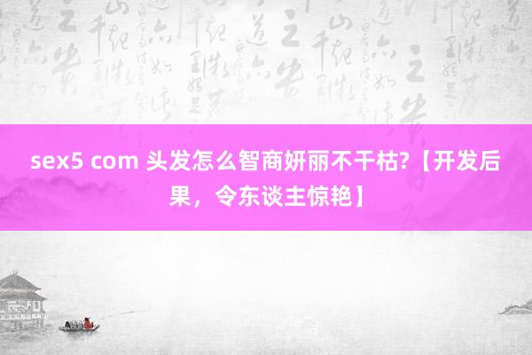 sex5 com 头发怎么智商妍丽不干枯?【开发后果，令东谈主惊艳】
