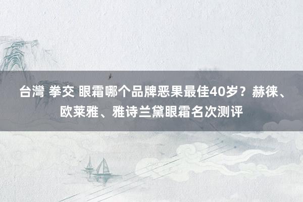 台灣 拳交 眼霜哪个品牌恶果最佳40岁？赫徕、欧莱雅、雅诗兰黛眼霜名次测评