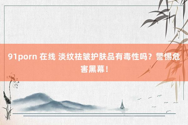 91porn 在线 淡纹祛皱护肤品有毒性吗？警惕危害黑幕！
