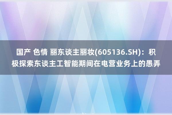 国产 色情 丽东谈主丽妆(605136.SH)：积极探索东谈主工智能期间在电营业务上的愚弄