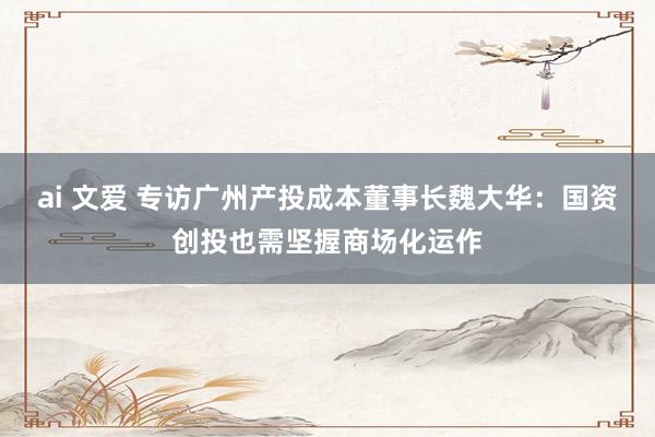 ai 文爱 专访广州产投成本董事长魏大华：国资创投也需坚握商场化运作