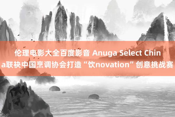 伦理电影大全百度影音 Anuga Select China联袂中国烹调协会打造“饮novation”创意挑战赛