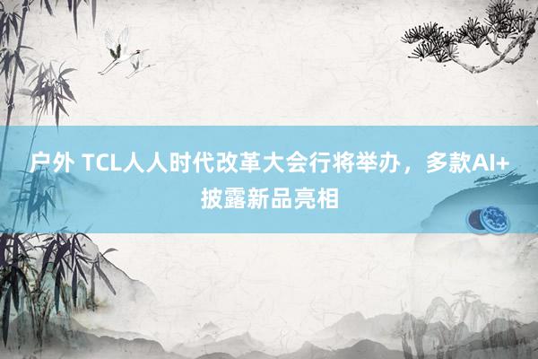 户外 TCL人人时代改革大会行将举办，多款AI+披露新品亮相