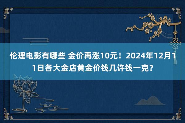 伦理电影有哪些 金价再涨10元！2024年12月11日各大金店黄金价钱几许钱一克？