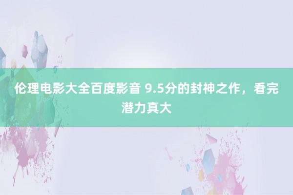 伦理电影大全百度影音 9.5分的封神之作，看完潜力真大