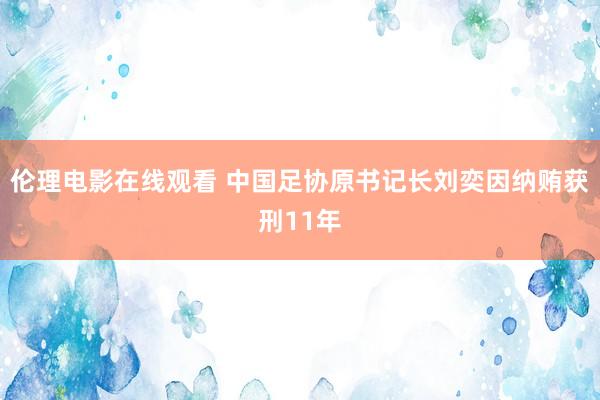 伦理电影在线观看 中国足协原书记长刘奕因纳贿获刑11年
