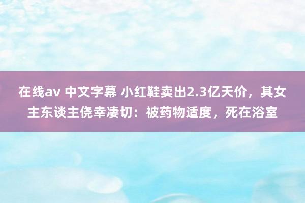 在线av 中文字幕 小红鞋卖出2.3亿天价，其女主东谈主侥幸凄切：被药物适度，死在浴室