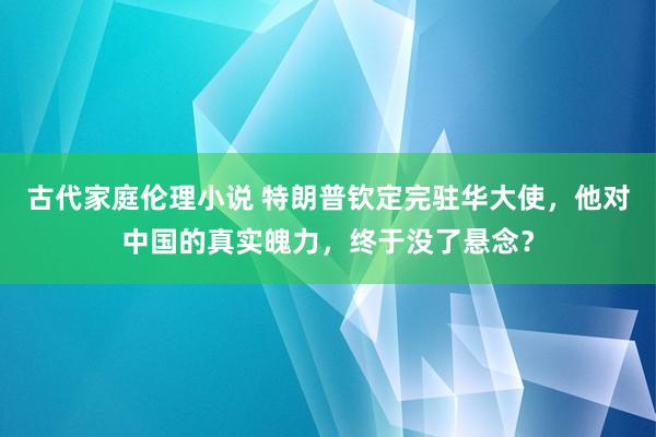 古代家庭伦理小说 特朗普钦定完驻华大使，他对中国的真实魄力，终于没了悬念？