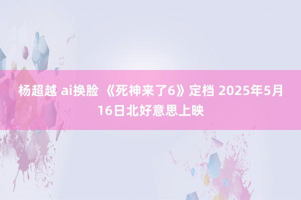 杨超越 ai换脸 《死神来了6》定档 2025年5月16日北好意思上映