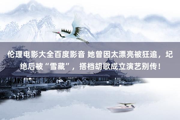 伦理电影大全百度影音 她曾因太漂亮被狂追，圮绝后被“雪藏”，搭档胡歌成立演艺别传！
