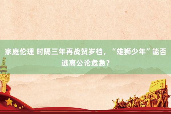 家庭伦理 时隔三年再战贺岁档，“雄狮少年”能否逃离公论危急？