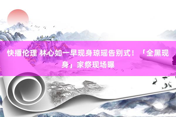 快播伦理 林心如一早现身琼瑶告别式！「全黑现身」家祭现场曝