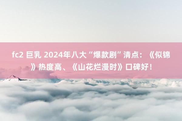 fc2 巨乳 2024年八大“爆款剧”清点：《似锦》热度高、《山花烂漫时》口碑好！