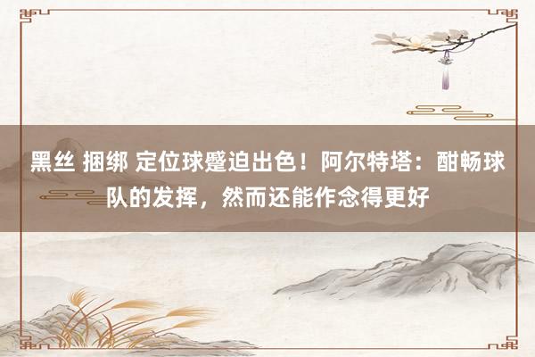 黑丝 捆绑 定位球蹙迫出色！阿尔特塔：酣畅球队的发挥，然而还能作念得更好