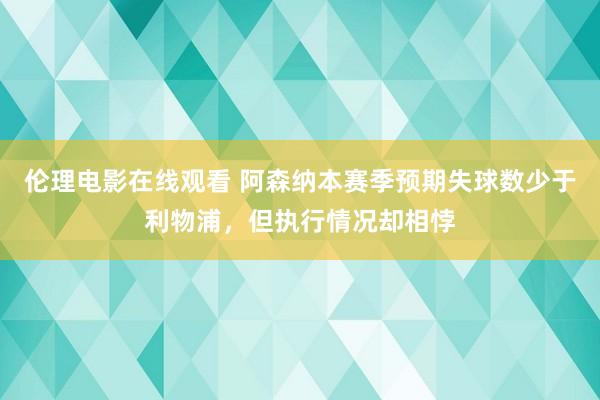 伦理电影在线观看 阿森纳本赛季预期失球数少于利物浦，但执行情况却相悖