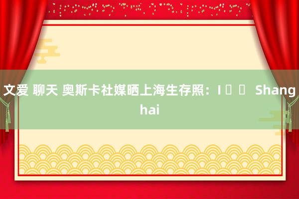 文爱 聊天 奥斯卡社媒晒上海生存照：I ❤️ Shanghai