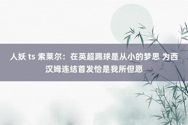人妖 ts 索莱尔：在英超踢球是从小的梦思 为西汉姆连结首发恰是我所但愿