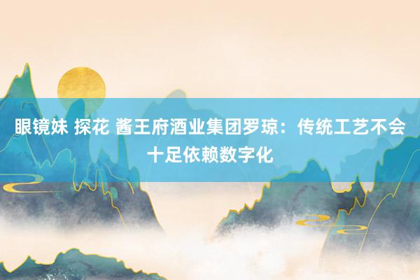 眼镜妹 探花 酱王府酒业集团罗琼：传统工艺不会十足依赖数字化