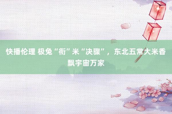 快播伦理 极兔“衔”米“决骤”，东北五常大米香飘宇宙万家