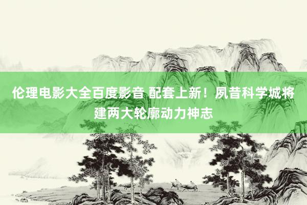 伦理电影大全百度影音 配套上新！夙昔科学城将建两大轮廓动力神志