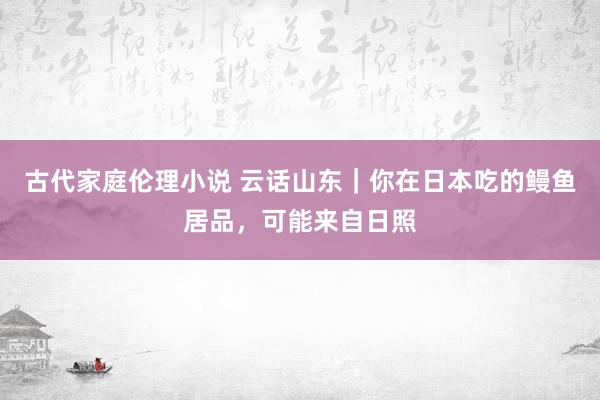 古代家庭伦理小说 云话山东｜你在日本吃的鳗鱼居品，可能来自日照