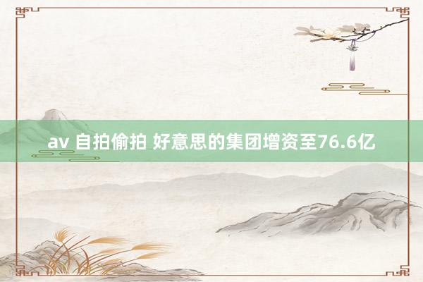 av 自拍偷拍 好意思的集团增资至76.6亿