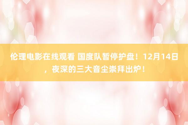 伦理电影在线观看 国度队暂停护盘！12月14日，夜深的三大音尘崇拜出炉！