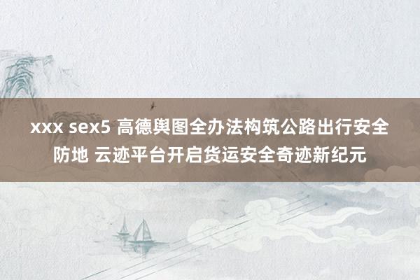 xxx sex5 高德舆图全办法构筑公路出行安全防地 云迹平台开启货运安全奇迹新纪元