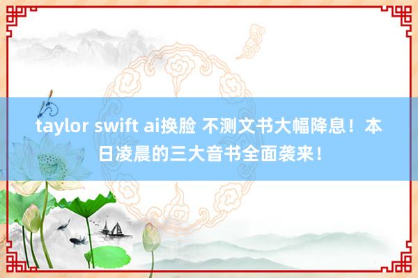 taylor swift ai换脸 不测文书大幅降息！本日凌晨的三大音书全面袭来！