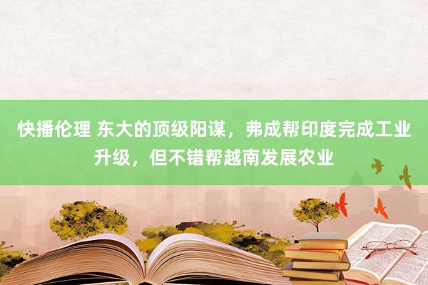 快播伦理 东大的顶级阳谋，弗成帮印度完成工业升级，但不错帮越南发展农业