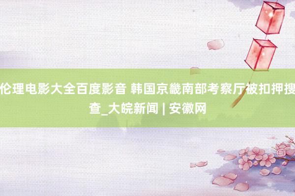 伦理电影大全百度影音 韩国京畿南部考察厅被扣押搜查_大皖新闻 | 安徽网