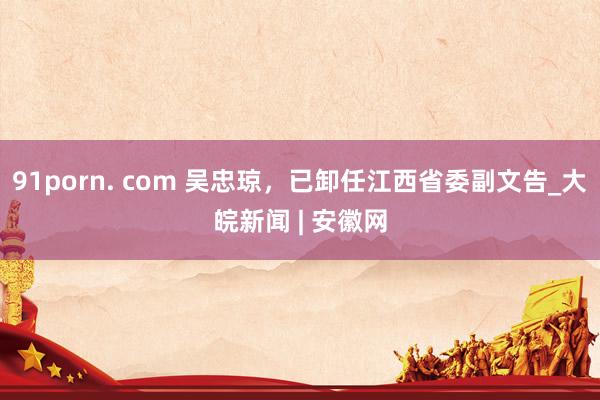 91porn. com 吴忠琼，已卸任江西省委副文告_大皖新闻 | 安徽网