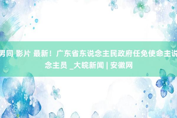 男同 影片 最新！广东省东说念主民政府任免使命主说念主员 _大皖新闻 | 安徽网