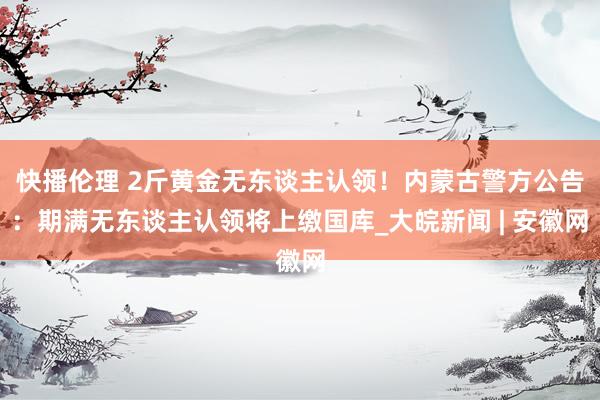 快播伦理 2斤黄金无东谈主认领！内蒙古警方公告：期满无东谈主认领将上缴国库_大皖新闻 | 安徽网
