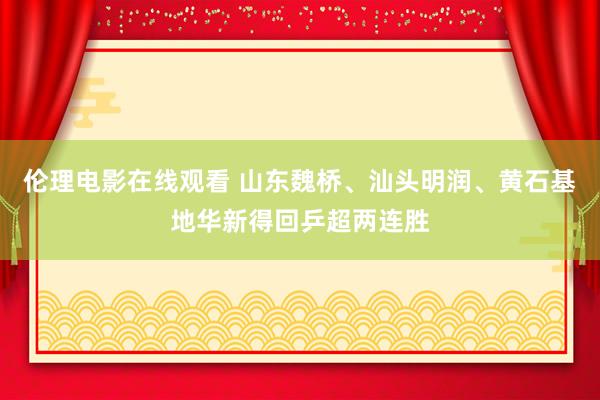 伦理电影在线观看 山东魏桥、汕头明润、黄石基地华新得回乒超两连胜