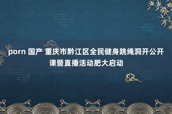 porn 国产 重庆市黔江区全民健身跳绳洞开公开课暨直播活动肥大启动