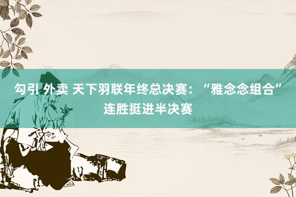 勾引 外卖 天下羽联年终总决赛：“雅念念组合”连胜挺进半决赛