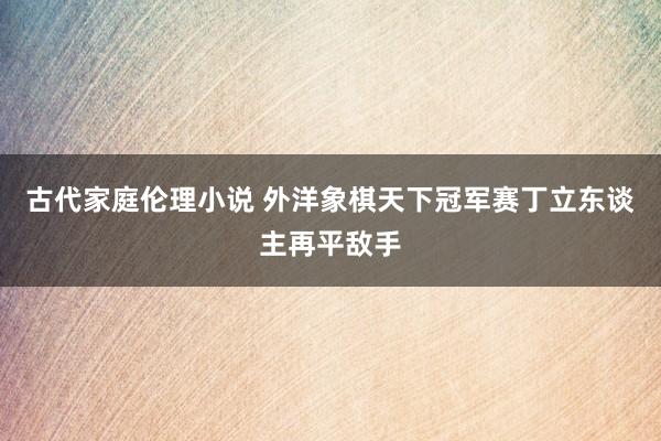 古代家庭伦理小说 外洋象棋天下冠军赛丁立东谈主再平敌手