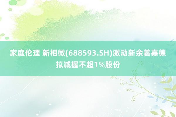 家庭伦理 新相微(688593.SH)激动新余義嘉德拟减握不超1%股份