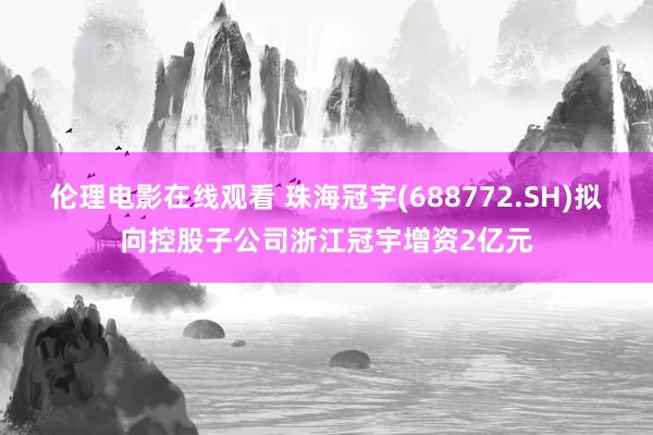 伦理电影在线观看 珠海冠宇(688772.SH)拟向控股子公司浙江冠宇增资2亿元