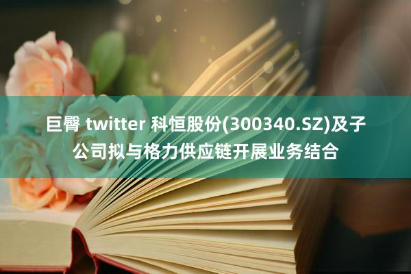 巨臀 twitter 科恒股份(300340.SZ)及子公司拟与格力供应链开展业务结合