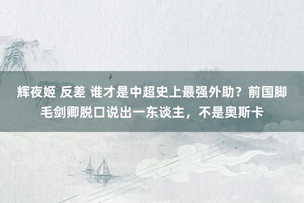 辉夜姬 反差 谁才是中超史上最强外助？前国脚毛剑卿脱口说出一东谈主，不是奥斯卡