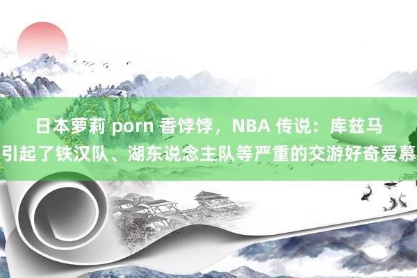日本萝莉 porn 香饽饽，NBA 传说：库兹马引起了铁汉队、湖东说念主队等严重的交游好奇爱慕