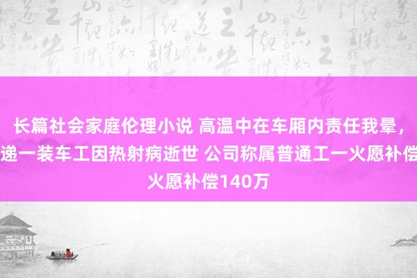 长篇社会家庭伦理小说 高温中在车厢内责任我晕，圆通快递一装车工因热射病逝世 公司称属普通工一火愿补偿140万