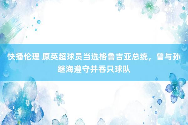 快播伦理 原英超球员当选格鲁吉亚总统，曾与孙继海遵守并吞只球队