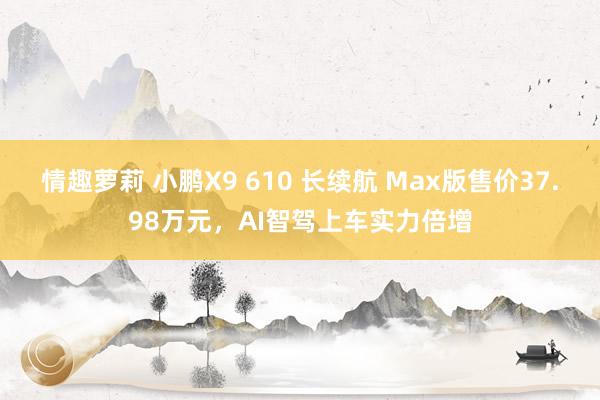 情趣萝莉 小鹏X9 610 长续航 Max版售价37.98万元，AI智驾上车实力倍增