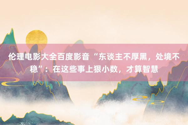 伦理电影大全百度影音 “东谈主不厚黑，处境不稳”：在这些事上狠小数，才算智慧